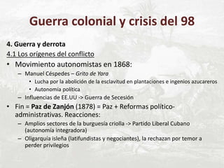 Guerra colonial y crisis del 98
4. Guerra y derrota
4.1 Los orígenes del conflicto
• Movimiento autonomistas en 1868:
– Manuel Céspedes – Grito de Yara
• Lucha por la abolición de la esclavitud en plantaciones e ingenios azucareros
• Autonomía política
– Influencias de EE.UU -> Guerra de Secesión
• Fin = Paz de Zanjón (1878) = Paz + Reformas político-
administrativas. Reacciones:
– Amplios sectores de la burguesía criolla -> Partido Liberal Cubano
(autonomía integradora)
– Oligarquía isleña (latifundistas y negociantes), la rechazan por temor a
perder privilegios
 