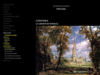 ROMANTICISMO
PINTURA
CONSTABLE
La catedral de Salisbury
PREHISTORIA
EGIPTO
GRECIA
ROMA
BIZANTINO
HISPANOMUSULMÁN
MUDÉJAR
ROMÁNICO
GÓTICO
RENACIMIENTO
BARROCO
NEOCLASICISMO
SIGLO XIX
ROMANTICISMO
FRANCIA
Gericault
Delacroix
Corot
ALEMANIA
Friedrich
INGLATERRA
Constable y Turner
Los prerrafaelistas
REALISMO
IMPRESIONISMO
NEOIMPRESIONISMO
POSTIMPRESIONISMO
SIGLO XX
 