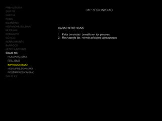PREHISTORIA
EGIPTO
GRECIA
ROMA
BIZANTINO
HISPANOMUSULMÁN
MUDÉJAR
ROMÁNICO
GÓTICO
RENACIMIENTO
BARROCO
NEOCLASICISMO
SIGLO XIX
ROMANTICISMO
REALISMO
IMPRESIONISMO
NEOIMPRESIONISMO
POSTIMPRESIONISMO
SIGLO XX
IMPRESIONISMO
CARACTERÍSTICAS
1. Falta de unidad de estilo en los pintores.
2. Rechazo de las normas oficiales consagradas
 