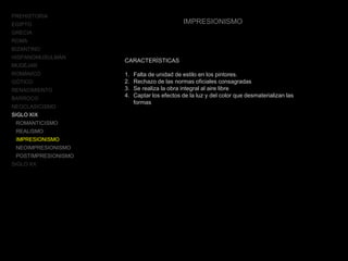 PREHISTORIA
EGIPTO
GRECIA
ROMA
BIZANTINO
HISPANOMUSULMÁN
MUDÉJAR
ROMÁNICO
GÓTICO
RENACIMIENTO
BARROCO
NEOCLASICISMO
SIGLO XIX
ROMANTICISMO
REALISMO
IMPRESIONISMO
NEOIMPRESIONISMO
POSTIMPRESIONISMO
SIGLO XX
IMPRESIONISMO
CARACTERÍSTICAS
1. Falta de unidad de estilo en los pintores.
2. Rechazo de las normas oficiales consagradas
3. Se realiza la obra integral al aire libre
4. Captar los efectos de la luz y del color que desmaterializan las
formas
 