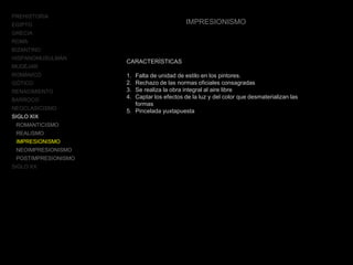 PREHISTORIA
EGIPTO
GRECIA
ROMA
BIZANTINO
HISPANOMUSULMÁN
MUDÉJAR
ROMÁNICO
GÓTICO
RENACIMIENTO
BARROCO
NEOCLASICISMO
SIGLO XIX
ROMANTICISMO
REALISMO
IMPRESIONISMO
NEOIMPRESIONISMO
POSTIMPRESIONISMO
SIGLO XX
IMPRESIONISMO
CARACTERÍSTICAS
1. Falta de unidad de estilo en los pintores.
2. Rechazo de las normas oficiales consagradas
3. Se realiza la obra integral al aire libre
4. Captar los efectos de la luz y del color que desmaterializan las
formas
5. Pincelada yuxtapuesta
 