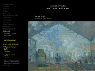 PREHISTORIA
EGIPTO
GRECIA
ROMA
BIZANTINO
HISPANOMUSULMÁN
MUDÉJAR
ROMÁNICO
GÓTICO
RENACIMIENTO
BARROCO
NEOCLASICISMO
SIGLO XIX
ROMANTICISMO
REALISMO
IMPRESIONISMO
MANET COMO FUNDADOR
PINTURA DE PAISAJE
MONET
SISLEY
PISSARRO
PINTURA DE FIGURA
DEGAS
RENOIR
NEOIMPRESIONISMO
POSTIMPRESIONISMO
SIGLO XX
IMPRESIONISMO
PINTORES DE PAISAJE
CLAUDE MONET
Estación de San Lázaro
 