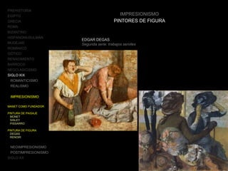 PREHISTORIA
EGIPTO
GRECIA
ROMA
BIZANTINO
HISPANOMUSULMÁN
MUDÉJAR
ROMÁNICO
GÓTICO
RENACIMIENTO
BARROCO
NEOCLASICISMO
SIGLO XIX
ROMANTICISMO
REALISMO
IMPRESIONISMO
MANET COMO FUNDADOR
PINTURA DE PAISAJE
MONET
SISLEY
PISSARRO
PINTURA DE FIGURA
DEGAS
RENOIR
NEOIMPRESIONISMO
POSTIMPRESIONISMO
SIGLO XX
IMPRESIONISMO
PINTORES DE FIGURA
EDGAR DEGAS
Segunda serie: trabajos serviles
 