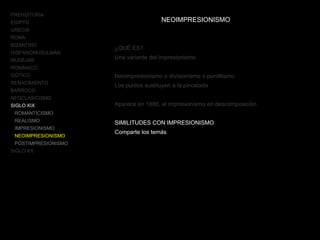 PREHISTORIA
EGIPTO
GRECIA
ROMA
BIZANTINO
HISPANOMUSULMÁN
MUDÉJAR
ROMÁNICO
GÓTICO
RENACIMIENTO
BARROCO
NEOCLASICISMO
SIGLO XIX
ROMANTICISMO
REALISMO
IMPRESIONISMO
NEOIMPRESIONISMO
POSTIMPRESIONISMO
SIGLO XX
NEOIMPRESIONISMO
¿QUÉ ES?
Una variante del impresionismo
Neoimpresionismo o divisionismo o puntillismo
Los puntos sustituyen a la pincelada
Aparece en 1886, el impresionismo en descomposición
SIMILITUDES CON IMPRESIONISMO
Comparte los temás
 