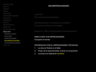 PREHISTORIA
EGIPTO
GRECIA
ROMA
BIZANTINO
HISPANOMUSULMÁN
MUDÉJAR
ROMÁNICO
GÓTICO
RENACIMIENTO
BARROCO
NEOCLASICISMO
SIGLO XIX
ROMANTICISMO
REALISMO
IMPRESIONISMO
NEOIMPRESIONISMO
POSTIMPRESIONISMO
SIGLO XX
NEOIMPRESIONISMO
¿QUÉ ES?
Una variante del impresionismo
Neoimpresionismo o divisionismo o puntillismo
Los puntos sustituyen a la pincelada
Aparece en 1886, el impresionismo en descomposición
SIMILITUDES CON IMPRESIONISMO
Comparte los temás
DIFERENCIAS CON EL IMPRESIONISMO (TÉCNICAS)
1. La obra se finaliza en el taller
2. Huyen de la espontaneidad, buscan la composición
3. La pintura es totalmente científica.
 