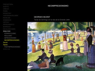 PREHISTORIA
EGIPTO
GRECIA
ROMA
BIZANTINO
HISPANOMUSULMÁN
MUDÉJAR
ROMÁNICO
GÓTICO
RENACIMIENTO
BARROCO
NEOCLASICISMO
SIGLO XIX
ROMANTICISMO
REALISMO
IMPRESIONISMO
NEOIMPRESIONISMO
Seurat
Signac
POSTIMPRESIONISMO
SIGLO XX
NEOIMPRESIONISMO
GEORGES SEURAT
Tarde de domingo en la isla de la Grande Jatte
 