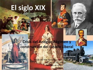 El siglo XIX



    Crisis del Antiguo Régimen y
   construcción del Estado Liberal

          María del Pilar González López
                       IES VALLE INCLÁN
                        Torrejón de Ardoz
                                 2010-11
 