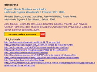 Bibliografía
Eugenio García Almiñana, coordinador;
Historia de España. Bachillerato 2. Editorial ECIR. 2009.
Roberto Blanco, Mariano González, José Vidal Pelaz, Pablo Pérez;
Historia de España 2 Bachillerato. Editex. 2009.
José Manuel Fernández Ros,Jesús González Salcedo, Vicente León Navarro,
Germán Rámírz Aledón, Historia de España 2 Bachillerato. Proyecto La Casa del
Saber. Editorial Santillana. 2009.



 Páginas web
http://profeshispanica.blogspot.com/2010_04_01_archive.html
http://profeshispanica.blogspot.com/2010/05/el-reinado-de-fernando-vii.html
http://raulrv.blogspot.com/2010/02/la-restauracion-de-fernando-vii.html
http://gestindelamemoria-felix.blogspot.com/2009_11_01_archive.html
http://club.telepolis.com/darnil/Historia/Hist.htm
http://historiaelpalo.blogspot.com/2010/09/historia-de-espana-introduccion.html
http://www.profesorfrancisco.es/2009/11/crisis-del-antiguo-regimen-en-espana.html
http://www.slideshare.net/maito/slideshows
http://www.juntadeandalucia.es/averroes/iesalfonso_romero_barcojo/departamentos/sociales/uudd_s
ociales/sigloxix/index_sigloxix.html
 