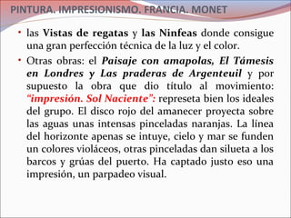 PINTURA. IMPRESIONISMO. FRANCIA. MONET
• las Vistas de regatas y las Ninfeas donde consigue
una gran perfección técnica de la luz y el color.
• Otras obras: el Paisaje con amapolas, El Támesis
en Londres y Las praderas de Argenteuil y por
supuesto la obra que dio título al movimiento:
“impresión. Sol Naciente”: represeta bien los ideales
del grupo. El disco rojo del amanecer proyecta sobre
las aguas unas intensas pinceladas naranjas. La línea
del horizonte apenas se intuye, cielo y mar se funden
un colores violáceos, otras pinceladas dan silueta a los
barcos y grúas del puerto. Ha captado justo eso una
impresión, un parpadeo visual.
 