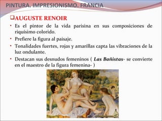 PINTURA. IMPRESIONISMO. FRANCIA
AUGUSTE RENOIR
• Es el pintor de la vida parisina en sus composiciones de
riquísimo colorido.
• Prefiere la figura al paisaje.
• Tonalidades fuertes, rojas y amarillas capta las vibraciones de la
luz ondulante.
• Destacan sus desnudos femeninos ( Las Bañistas- se convierte
en el maestro de la figura femenina- )
 