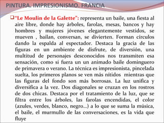 PINTURA. IMPRESIONISMO. FRANCIA
“Le Moulin de la Galette”: representa un baile, una fiesta al
aire libre, donde hay árboles, farolas, mesas, bancos y hay
hombres y mujeres jóvenes elegantemente vestidos, se
mueven , bailan, conversan, se divierten. Forman círculos
dando la espalda al espectador. Destaca la gracia de las
figuras en un ambiente de disfrute, de diversión, una
multitud de personajes desconocidos nos transmiten esa
sensación, como si fuera un un animado baile dominguero
de primavera o verano. La técnica es impresionista, pincelada
suelta, los primeros planos se ven más nítidos mientras que
las figuras del fondo son más borrosas. La luz unifica y
diversifica a la vez. Dos diagonales se cruzan en los rostros
de dos chicas. Destaca por el tratamiento de la luz, que se
filtra entre los árboles, las farolas encendidas, el color
(azules, verdes, blanco, negro…) a lo que se suma la música,
el baile, el murmullo de las conversaciones, es la vida que
fluye
 