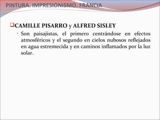 PINTURA. IMPRESIONISMO. FRANCIA
CAMILLE PISARRO y ALFRED SISLEY
• Son paisajistas, el primero centrándose en efectos
atmosféricos y el segundo en cielos nubosos reflejados
en agua estremecida y en caminos inflamados por la luz
solar.
 