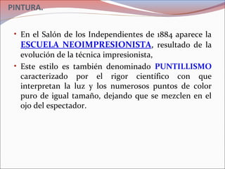 PINTURA.
• En el Salón de los Independientes de 1884 aparece la
ESCUELA NEOIMPRESIONISTA, resultado de la
evolución de la técnica impresionista,
• Este estilo es también denominado PUNTILLISMO
caracterizado por el rigor científico con que
interpretan la luz y los numerosos puntos de color
puro de igual tamaño, dejando que se mezclen en el
ojo del espectador.
 