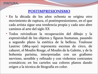 PINTURA.
POSTIMPRESIONISMO
• En la década de los años ochenta se origina otro
movimiento de ruptura, el postimpresionismo, en el que
cada artista sigue una tendencia propia y cada uno abre
caminos al arte del siglo XX
• Todos reivindican la recuperación del dibujo y la
expresividad de los objetos y figuras humanas, pasando
a segundo plano la estética de la belleza. Toulouse
Lautrec (1864-1901) representa escenas de circo, de
cabaret, el Moulin Rouge, el Moulin de la Galette, y de la
bohemia parisina, interpretadas con un grafismo
nervioso, sensible y refinado y con violentos contrastes
cromáticos; en los carteles usa colores planos dando
origen a la técnica de litografía en color.
 