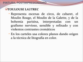 PINTURA. POSTIMPRESIONISMO
TOULOUSE LAUTREC
• Representa escenas de circo, de cabaret, el
Moulin Rouge, el Moulin de la Galette, y de la
bohemia parisina, interpretadas con un
grafismo nervioso, sensible y refinado y con
violentos contrastes cromáticos
• En los carteles usa colores planos dando origen
a la técnica de litografía en color.
 
