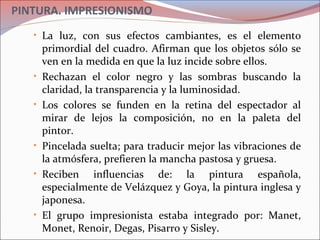 PINTURA. IMPRESIONISMO
• La luz, con sus efectos cambiantes, es el elemento
primordial del cuadro. Afirman que los objetos sólo se
ven en la medida en que la luz incide sobre ellos.
• Rechazan el color negro y las sombras buscando la
claridad, la transparencia y la luminosidad.
• Los colores se funden en la retina del espectador al
mirar de lejos la composición, no en la paleta del
pintor.
• Pincelada suelta; para traducir mejor las vibraciones de
la atmósfera, prefieren la mancha pastosa y gruesa.
• Reciben influencias de: la pintura española,
especialmente de Velázquez y Goya, la pintura inglesa y
japonesa.
• El grupo impresionista estaba integrado por: Manet,
Monet, Renoir, Degas, Pisarro y Sisley.
 