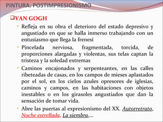PINTURA. POSTIMPRESIONISMO
VAN GOGH
• Refleja en su obra el deterioro del estado depresivo y
angustiado en que se halla inmerso trabajando con un
entusiasmo que llega la frenesí
• Pincelada nerviosa, fragmentada, torcida, de
proporciones alargadas y violentas, sus telas captan la
tristeza y la soledad extremas
• Caminos encajonados y serpenteantes, en las calles
ribeteadas de casas, en los campos de mieses aplastados
por el sol, en los cielos azules opresores de iglesias,
caminos y campos, en las habitaciones con objetos
inestables o en los girasoles angustiados que dan la
sensación de tomar vida.
• Abre las puertas al expresionismo del XX. Autorretrato,
Noche estrellada, La siembra,...
 