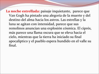 La noche estrellada: paisaje inquietante, parece que
Van Gogh ha pintado una alegoría de la muerte y del
destino del alma hacia los astros. Las estrellas y la
luna se agitan con intensidad, parece que sus
remolinos anuncian una explosión cósmica. El ciprés,
más parece una llama oscura que se eleva hacia el
cielo, mientras que la tierra ha iniciado su final
apocalíptico y el pueblo espera hundido en el valle su
final.
 