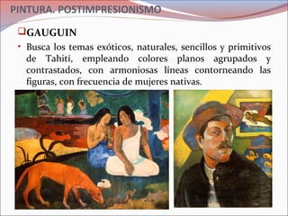 PINTURA. POSTIMPRESIONISMO
GAUGUIN
• Busca los temas exóticos, naturales, sencillos y primitivos
de Tahití, empleando colores planos agrupados y
contrastados, con armoniosas líneas contorneando las
figuras, con frecuencia de mujeres nativas.
 