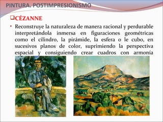 PINTURA. POSTIMPRESIONISMO
CÉZANNE
• Reconstruye la naturaleza de manera racional y perdurable
interpretándola inmersa en figuraciones geométricas
como el cilindro, la pirámide, la esfera o le cubo, en
sucesivos planos de color, suprimiendo la perspectiva
espacial y consiguiendo crear cuadros con armonía
interna.
 