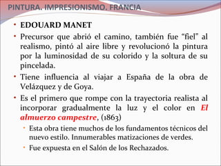 PINTURA. IMPRESIONISMO. FRANCIA
• EDOUARD MANET
• Precursor que abrió el camino, también fue “fiel” al
realismo, pintó al aire libre y revolucionó la pintura
por la luminosidad de su colorido y la soltura de su
pincelada.
• Tiene influencia al viajar a España de la obra de
Velázquez y de Goya.
• Es el primero que rompe con la trayectoria realista al
incorporar gradualmente la luz y el color en El
almuerzo campestre, (1863)
• Esta obra tiene muchos de los fundamentos técnicos del
nuevo estilo. Innumerables matizaciones de verdes.
• Fue expuesta en el Salón de los Rechazados.
 