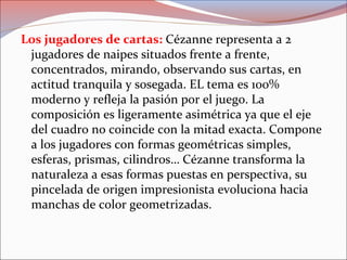 Los jugadores de cartas: Cézanne representa a 2
jugadores de naipes situados frente a frente,
concentrados, mirando, observando sus cartas, en
actitud tranquila y sosegada. EL tema es 100%
moderno y refleja la pasión por el juego. La
composición es ligeramente asimétrica ya que el eje
del cuadro no coincide con la mitad exacta. Compone
a los jugadores con formas geométricas simples,
esferas, prismas, cilindros… Cézanne transforma la
naturaleza a esas formas puestas en perspectiva, su
pincelada de origen impresionista evoluciona hacia
manchas de color geometrizadas.
 