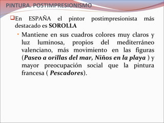 PINTURA. POSTIMPRESIONISMO
En ESPAÑA el pintor postimpresionista más
destacado es SOROLLA
• Mantiene en sus cuadros colores muy claros y
luz luminosa, propios del mediterráneo
valenciano, más movimiento en las figuras
(Paseo a orillas del mar, Niños en la playa ) y
mayor preocupación social que la pintura
francesa ( Pescadores).
 