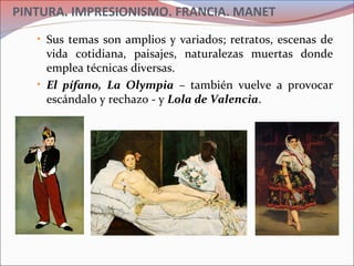 PINTURA. IMPRESIONISMO. FRANCIA. MANET
• Sus temas son amplios y variados; retratos, escenas de
vida cotidiana, paisajes, naturalezas muertas donde
emplea técnicas diversas.
• El pífano, La Olympia – también vuelve a provocar
escándalo y rechazo - y Lola de Valencia.
 