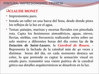 PINTURA. IMPRESIONISMO. FRANCIA
CLAUDE MONET
• Impresionista puro.
• Instala un taller en una barca del Sena, desde donde pinta
los reflejos de la luz en el agua.
• Temas: paisajes, marinas y escenas fluviales con pincelada
rota. Capta los fenómenos atmosféricos, aguas, nieves,
lluvias, nieblas, con frecuencia realizando series sobre un
solo motivo a diferentes horas del día como las de la
Estación de Saint-Lazare, la Catedral de Rouen, -
Representa la fachada de la catedral más de 40 veces y
distintas horas del día, en cada momento destaca un
color, lo que pretende es captar la sensación visual en
estado puro, transmitir una visión poética de la catedral
gótica sus detalles arquitectónicos se disuelven en la luz.
 