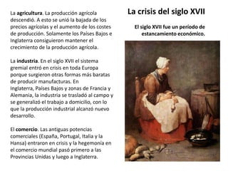 La crisis del siglo XVIIEl siglo XVII fue un período de estancamiento económico.La agricultura. La producción agrícola descendió. A esto se unió la bajada de los precios agrícolas y el aumento de los costes de producción. Solamente los Países Bajos e Inglaterra consiguieron mantener el crecimiento de la producción agrícola.La industria. En el siglo XVII el sistema gremial entró en crisis en toda Europa porque surgieron otras formas más baratas de producir manufacturas. En Inglaterra, Países Bajos y zonas de Francia y Alemania, la industria se trasladó al campo y se generalizó el trabajo a domicilio, con lo que la producción industrial alcanzó nuevo desarrollo.El comercio. Las antiguas potencias comerciales (España, Portugal, Italia y la Hansa) entraron en crisis y la hegemonía en el comercio mundial pasó primero a las Provincias Unidas y luego a Inglaterra.