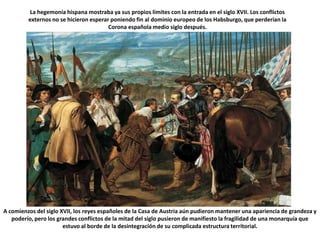 La hegemonía hispana mostraba ya sus propios límites con la entrada en el siglo XVII. Los conflictos externos no se hicieron esperar poniendo fin al dominio europeo de los Habsburgo, que perderían la Corona española medio siglo después. A comienzos del siglo XVII, los reyes españoles de la Casa de Austria aún pudieron mantener una apariencia de grandeza y poderío, pero los grandes conflictos de la mitad del siglo pusieron de manifiesto la fragilidad de una monarquía que estuvo al borde de la desintegración de su complicada estructura territorial.