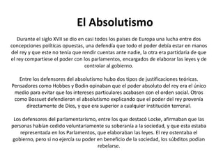 El AbsolutismoDurante el siglo XVII se dio en casi todos los países de Europa una lucha entre dos concepciones políticas opuestas, una defendía que todo el poder debía estar en manos del rey y que este no tenía que rendir cuentas ante nadie, la otra era partidaria de que el rey compartiese el poder con los parlamentos, encargados de elaborar las leyes y de controlar al gobierno.Entre los defensores del absolutismo hubo dos tipos de justificaciones teóricas. Pensadores como Hobbes y Bodin opinaban que el poder absoluto del rey era el único medio para evitar que los intereses particulares acabasen con el orden social. Otros como Bossuet defendieron el absolutismo explicando que el poder del rey provenía directamente de Dios, y que era superior a cualquier institución terrenal.Los defensores del parlamentarismo, entre los que destacó Locke, afirmaban que las personas habían cedido voluntariamente su soberanía a la sociedad, y que esta estaba representada en los Parlamentos, que elaboraban las leyes. El rey ostentaba el gobierno, pero si no ejercía su poder en beneficio de la sociedad, los súbditos podían rebelarse.