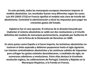 En este período, todas las monarquías europeas intentaron imponer el modelo absolutista. Los resultados fueron muy diferentes según los casos: Luis XIV (1643-1715) en Francia significó el modelo más claro de triunfo del absolutismo. Centralizó la administración y elevó los impuestos para pagar los crecientes gastos del Estado.Inglaterra fue el caso opuesto. El esfuerzo de la dinastía Estuardo por implantar el sistema absolutista se saldó con dos revoluciones y el triunfo definitivo del modelo de monarquía parlamentaria, aceptado por Guillermo III con la firma de la Declaración de Derechos en 1689.En otros países como España o el Sacro Imperio, las tentativas absolutistas no tuvieron el éxito esperado y debieron posponerse hasta el siglo siguiente.Los intentos centralizadores absolutistas y las continuas subidas de impuestos para sufragar los gastos estatales desembocaron, a mediados de siglo, en numerosas rebeliones y revoluciones. Entre ellas destaca la triunfante revolución inglesa, las sublevaciones de Portugal, Cataluña y Nápoles en la Monarquía Hispánica, o la Fronda en Francia.