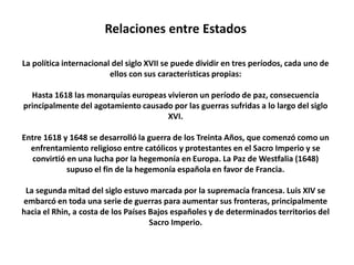 Relaciones entre EstadosLa política internacional del siglo XVII se puede dividir en tres períodos, cada uno de ellos con sus características propias: Hasta 1618 las monarquías europeas vivieron un período de paz, consecuencia principalmente del agotamiento causado por las guerras sufridas a lo largo del siglo XVI.Entre 1618 y 1648 se desarrolló la guerra de los Treinta Años, que comenzó como un enfrentamiento religioso entre católicos y protestantes en el Sacro Imperio y se convirtió en una lucha por la hegemonía en Europa. La Paz de Westfalia (1648) supuso el fin de la hegemonía española en favor de Francia.La segunda mitad del siglo estuvo marcada por la supremacía francesa. Luis XIV se embarcó en toda una serie de guerras para aumentar sus fronteras, principalmente hacia el Rhin, a costa de los Países Bajos españoles y de determinados territorios del Sacro Imperio.