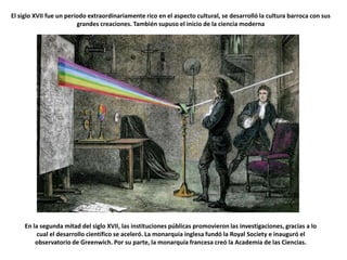 El siglo XVII fue un período extraordinariamente rico en el aspecto cultural, se desarrolló la cultura barroca con sus grandes creaciones. También supuso el inicio de la ciencia modernaEn la segunda mitad del siglo XVII, las instituciones públicas promovieron las investigaciones, gracias a lo cual el desarrollo científico se aceleró. La monarquía inglesa fundó la Royal Society e inauguró el observatorio de Greenwich. Por su parte, la monarquía francesa creó la Academia de las Ciencias.