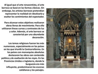 Al igual que el arte renacentista, el arte barroco se basó en las formas clásicas. Sin embargo, los artistas barrocos pretendían representar la realidad sin idealizarla y exaltar los sentimientos del espectador.Para alcanzar estos objetivos realizaron obras llenas de movimiento. Para ello utilizaron líneas curvas y contrastes de luz y color. Además, el arte barroco se caracterizó por una abundante decoración.Los temas religiosos fueron los más numerosos, especialmente en los países en los que triunfó la Contrarreforma. En los países con monarquías absolutas destacaron las obras con contenido político y de exaltación de los reyes. En las Provincias Unidas e Inglaterra, donde la burguesía era más influyente, predominaron las escenas cotidianas y los paisajes.