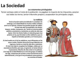 La SociedadLos estamentos privilegiadosTenían ventajas sobre el resto de la población: no pagaban la mayoría de los impuestos, poseían casi todas las tierras, tenían tribunales propios y acaparaban los principales cargos.La noblezaTenía la función teórica de defender la sociedad. Sin embargo, en la Edad Moderna muchos nobles evitaban servir en el ejército. Existían tres grandes grupos de nobles: El nivel más alto correspondía a los títulos: duques, condes, marqueses, etc. Tenían un enorme poder político y económico y mantenían un estilo de vida muy lujoso. Entre los títulos había un reducido grupo muy próximo al rey, que formaba la elite nobiliaria y que en España se llamaban grandes y en Francia pares.El nivel medio era el de los caballeros, muy influyentes en las zonas rurales. Poseían tierras de las que obtenían sus ingresos y tenían un nivel de vida alto y ostentoso.El nivel más bajo lo ocupaban los hidalgos, nobles por su ascendencia familiar, pero que, en general, no tenían dinero ni posesiones. Muchos de ellos vivían en la pobreza.A lo largo de la Edad Moderna se creó otro grupo, la nobleza de toga, compuesta por juristas y otros funcionarios de la administración, a los que el rey ennobleció como premio a sus servicios al Estado.