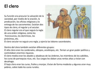 El cleroSu función era procurar la salvación de la sociedad, por medio de la oración, la predicación, los oficios religiosos y la entrega de los sacramentos. Existían dos tipos de clero, el regular y el secular. El clero regular era el que seguía la regla de una orden religiosa, como los franciscanos, los dominicos, los jerónimos, etc. El clero secular no seguía una regla, y ejercía las labores sacerdotales.Dentro del clero también existían diferentes grupos: El alto clero eran los cardenales, obispos, arzobispos, etc. Tenían un gran poder político y controlaban enormes riquezas.El clero medio eran los abades y abadesas de las órdenes, los miembros de los cabildos, los curas de parroquias ricas, etc. Sus cargos les daban unas rentas altas y vivían con desahogo.El bajo clero eran los curas, frailes y monjas. Vivían de forma modesta y algunos eran muy pobres, sobre todo los curas rurales.