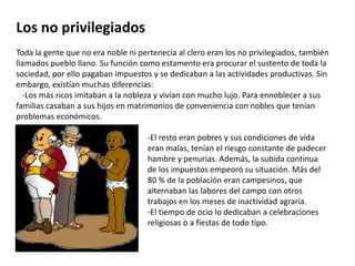 Los no privilegiadosToda la gente que no era noble ni pertenecía al clero eran los no privilegiados, también llamados pueblo llano. Su función como estamento era procurar el sustento de toda la sociedad, por ello pagaban impuestos y se dedicaban a las actividades productivas. Sin embargo, existían muchas diferencias:    -Los más ricos imitaban a la nobleza y vivían con mucho lujo. Para ennoblecer a sus familias casaban a sus hijos en matrimonios de conveniencia con nobles que tenían problemas económicos.-El resto eran pobres y sus condiciones de vida eran malas, tenían el riesgo constante de padecer hambre y penurias. Además, la subida continua de los impuestos empeoró su situación. Más del 80 % de la población eran campesinos, que alternaban las labores del campo con otros trabajos en los meses de inactividad agraria.-El tiempo de ocio lo dedicaban a celebraciones religiosas o a fiestas de todo tipo.