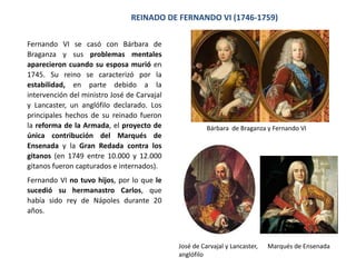 MONARQUÍA ABSOLUTA
La llegada de los Borbones significó el
establecimiento del absolutismo, siguiendo el
modelo francés, con la introducción de algunos
cambios en el gobierno, pero la mayor parte de las
instituciones anteriores siguieron existiendo. Los
reyes intentaron acumular poder en sus manos y
estaban por encima de las instituciones del reino,
pero continuaban considerando el territorio
como su patrimonio y actuaron más como dueños
de sus reinos que como administradores en favor
de los intereses de sus súbditos.
Las principales reformas durante los reinados de
Felipe V y Fernando VI contribuyeron a establecer
un Estado absoluto y centralizado. Luis XIV, abuelo de Felipe V y principal
representante de la monarquía absoluta
 