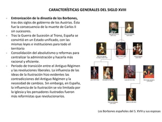 - Entronización de la dinastía de los Borbones,
tras dos siglos de gobierno de los Austrias. Ésta
fue la consecuencia de la muerte de Carlos II
sin sucesores.
- Tras la Guerra de Sucesión al Trono, España se
convirtió en un Estado unificado, con las
mismas leyes e instituciones para todo el
territorio, con algunas excepciones.
- Consolidación del absolutismo y reformas para
centralizar la administración y hacerla más
racional y eficiente.
- Periodo de transición entre el Antiguo
Régimen y las revoluciones liberales. Las ideas
de la Ilustración hicieron evidentes las
contradicciones del Antiguo Régimen y la
necesidad de cambios. Sin embargo, en España,
la influencia de la Ilustración se vio limitada
por la Iglesia y los pensadores ilustrados
fueron más reformistas que revolucionarios.
CARACTERÍSTICAS GENERALES DEL SIGLO XVIII
Los Borbones españoles del S. XVIII y sus esposas
 