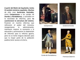 Marqués de la Ensenada
Catastro de Ensenada
- Intento de reorganizar la Hacienda:
Valiéndose del derecho de conquista, en la
antigua Corona de Aragón se introdujo la
única contribución, que todos debían pagar
según su riqueza. El éxito fue tal que en el
reinado de Fernando VI el marqués de
Ensenada propuso su implantación
también en Castilla. Para ello, se organizó
una gran encuesta en Castilla para
determinar la riqueza de la población, pero
la resistencia de los privilegiados y los
cambios en la administración finalmente
frustraron el proyecto. Sin embargo, el
Catastro de Ensenada es una
extraordinaria fuente de información sobre
el S.XVIII.
La única medida efectiva para aumentar la
recaudación de impuestos fue la
recaudación directa, en lugar de continuar
arrendándola.
 