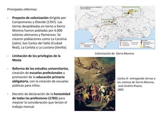 REINADO DE FELIPE V(1700-1746)
Marie Anne de la
Trémoille, Princesa
de los Ursinos
Felipe V e Isabel de Farnesio
María Luisa Gabriela de
Saboya, 1ª esposa de
Felipe V
Felipe V tenía graves problemas mentales. Era
bipolar y tenía episodios de euforia, seguidos de
periodos depresivos, lo cual complicó las tareas
de gobierno. Pero la eficiencia de la burocracia
permitió la continuidad del gobierno.
La primera parte de su reinado estuvo
condicionada por la influencia francesa, a
través de la princesa de los Ursinos, enviada
por Luis XIV. Pero la influencia francesa decayó
con su 2º matrimonio con Isabel de Farnesio. El
interés de ésta por conseguir territorios para
sus hijos en Italia condicionó la intervención de
España en varios conflictos internacionales,
con frecuencia contra Austria: Guerra de la
Cuádruple Alianza (1718-1720), Guerra de
Sucesión al Trono de Polonia (1733-1738) y
Guerra de Sucesión al Trono de Austria (1740-
1748).
 
