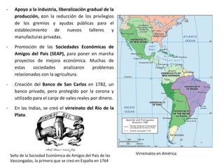 Felipe V y su sobrino Luis XV, firmantes del
Primer y del Segundo Pacto de Familia
Sátira británica sobre la Guerra de la Oreja de Jenkins,
con Fandiño cortando la oreja de Jenkins al fondo
Los Borbones españoles firmaron varios pactos
de familia con los Borbones franceses, que les
comprometían a ayudarse en los conflictos en
los que participasen. El Primer Pacto de Familia
se firmó en 1733 y el segundo en 1743 e
involucraron a España en guerras europeas y
coloniales en apoyo de los Borbones franceses,
que aportaron varias ganancias territoriales: el
reino de Nápoles para Carlos, primer hijo de
Felipe V e Isabel, y los Ducados de Parma,
Piacenza y Guastalla para su segundo hijo,
Felipe.
La defensa de las Indias llevó a la guerra contra
Gran Bretaña. En 1739 España suprimió el
derecho de asiento y el navío de permiso y Gran
Bretaña declaró la llamada Guerra de la Oreja
de Jenkins (1739-1748), que se mezcló con la
Guerra de Sucesión al Trono de Austria, y
terminó con la derrota británica en el Mar
Caribe y el mantenimiento de la supremacía de
España en el Océano Atlántico hasta finales de
siglo.
 