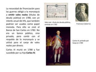 REINADO DE CARLOS III (1756-1788)
Carlos III como rey de Nápoles
y Sicilia Leopoldo di Gregorio,
Marqués de Esquilache
Decreto permitiendo el libre
comercio con las Indias para
nueve puertos
(1765)
Carlos III había sido rey de Nápoles
durante 20 años, donde recibió la
influencia de las ideas reformistas de la
Ilustración, pero siempre actuó como un
monarca absoluto. Se le considera un
ejemplo de déspota ilustrado. Llevó una
vida austera y modesta, se interesó por los
asuntos públicos y de gobierno y actuó
como un verdadero jefe de Estado.
Al principio de su reinado, su ministro
principal fue el Marqués de Esquilache,
italiano, que promovió algunas reformas
económicas para modernizar la economía,
como la liberalización del precio del trigo y
la autorización del libre comercio con las
Indias (primero para nueve puertos
peninsulares desde 1765 y después se fue
extendiendo, hasta 1789, cuando todos los
puertos peninsulares fueron autorizados a
comerciar con las colonias, pero España
mantuvo su monopolio sobre las Indias).
 