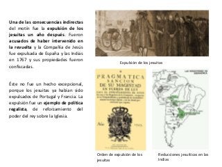 Expulsión de los jesuitas
Orden de expulsión de los
jesuitas
Reducciones jesuíticas en las
Indias
Una de las consecuencias indirectas
del motín fue la expulsión de los
jesuitas un año después. Fueron
acusados de haber intervenido en
la revuelta y la Compañía de Jesús
fue expulsada de España y las Indias
en 1767 y sus propiedades fueron
confiscadas.
Éste no fue un hecho excepcional,
porque los jesuitas ya habían sido
expulsados de Portugal y Francia. La
expulsión fue un ejemplo de política
regalista, de reforzamiento del
poder del rey sobre la Iglesia.
 