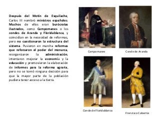 Campomanes Conde de Aranda
Conde de Floridablanca
Francisco Cabarrús
Después del Motín de Esquilache,
Carlos III nombró ministros españoles.
Muchos de ellos eran burócratas
ilustrados, como Campomanes o los
condes de Aranda y Floridablanca, y
coincidían en la necesidad de reformas,
pero no cuestionaron la estructura del
sistema. Pusieron en marcha reformas
que reforzaron el poder del monarca,
reorganizaron la administración,
intentaron mejorar la economía y la
educación y promovieron la elaboración
de informes para la reforma agraria,
pero no se tomó ninguna decisión para
que la mayor parte de la población
pudiera tener acceso a la tierra.
 