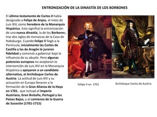 ENTRONIZACIÓN DE LA DINASTÍA DE LOS BORBONES
El último testamento de Carlos II había
designado a Felipe de Anjou, nieto de
Luis XIV, como heredero de la
Monarquía Hispánica. Esto significó la
entronización de una nueva dinastía, la
de los Borbones, tras dos siglos de
monarcas de la Casa de Habsburgo.
Inicialmente las Cortes de Castilla y las
de Aragón juraron fidelidad a Felipe V,
que comenzó a gobernar bajo la
influencia de su abuelo. Pero algunas
potencias europeas no aceptaron la
intervención de Luis XIV y apoyaron a un
candidato alternativo, el Archiduque
Carlos de Austria
En 1701 se formó la Gran Alianza de la
Haya, que incluyó al Imperio Austriaco,
Gran Bretaña, Portugal y los Países
Bajos y poco después dio comienzo la
Guerra de Sucesión (1701-1715).
Proclamación de Felipe V en Versalles como rey de
la Monarquía Hispánica, 16 de noviembre de 1700.
Luis XIV proclamó que ya no había Pirineos. Al mes
siguiente Luis XIV reafirmó los derechos de Felipe V
al trono francés, lo que fue visto como una amenaza
al equilibrio europeo.
 