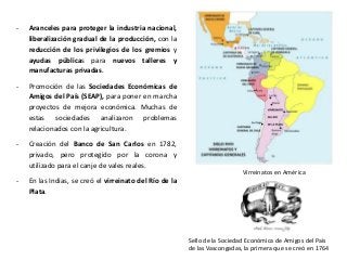 Virreinatos en América
Sello de la Sociedad Económica de Amigos del País
de las Vascongadas, la primera que se creó en 1764
- Aranceles para proteger la industria nacional,
liberalización gradual de la producción, con la
reducción de los privilegios de los gremios y
ayudas públicas para nuevos talleres y
manufacturas privadas.
- Promoción de las Sociedades Económicas de
Amigos del País (SEAP), para poner en marcha
proyectos de mejora económica. Muchas de
estas sociedades analizaron problemas
relacionados con la agricultura.
- Creación del Banco de San Carlos en 1782,
privado, pero protegido por la corona y
utilizado para el canje de vales reales.
- En las Indias, se creó el virreinato del Río de la
Plata.
 