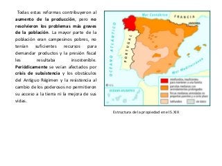 Estructura de la propiedad en el S.XIX
Todas estas reformas contribuyeron al
aumento de la producción, pero no
resolvieron los problemas más graves
de la población. La mayor parte de la
población eran campesinos pobres, no
tenían suficientes recursos para
demandar productos y la presión fiscal
les resultaba insostenible.
Periódicamente se veían afectados por
crisis de subsistencia y los obstáculos
del Antiguo Régimen y la resistencia al
cambio de los poderosos no permitieron
su acceso a la tierra ni la mejora de sus
vidas.
 